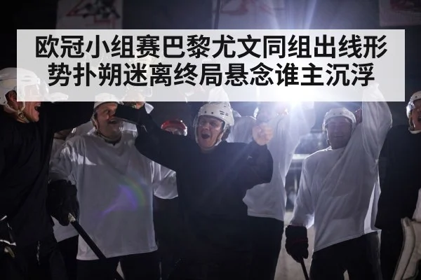 欧冠小组赛巴黎尤文同组出线形势扑朔迷离终局悬念谁主沉浮