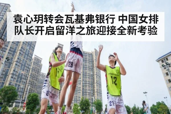 袁心玥转会瓦基弗银行 中国女排队长开启留洋之旅迎接全新考验